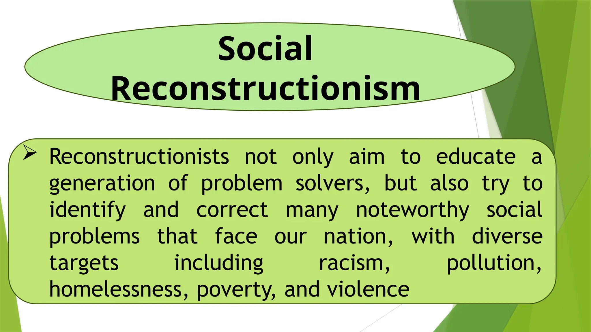 Social
Reconstructionism
 Reconstructionists not only aim to educate a
generation of problem solvers, but also try to
identify and correct many noteworthy social
problems that face our nation, with diverse
targets including racism, pollution,
homelessness, poverty, and violence
 