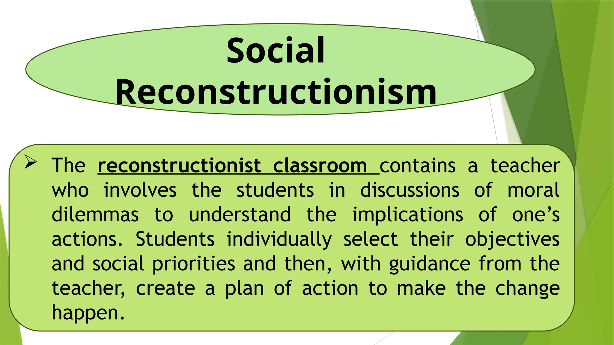Social
Reconstructionism
 The reconstructionist classroom contains a teacher
who involves the students in discussions of moral
dilemmas to understand the implications of one’s
actions. Students individually select their objectives
and social priorities and then, with guidance from the
teacher, create a plan of action to make the change
happen.
 