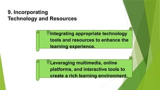 9. Incorporating
Technology and Resources
Integrating appropriate technology
tools and resources to enhance the
learning experience.
Leveraging multimedia, online
platforms, and interactive tools to
create a rich learning environment.
 