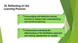 10. Reflecting on the
Learning Process
 Encouraging self-reflection among
learners to deepen their understanding
and reinforce learning.
 Continuously evaluating the
effectiveness of the facilitation approach
and making adjustments as needed.
 