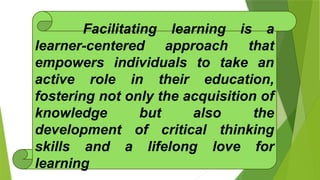 Facilitating learning is a
learner-centered approach that
empowers individuals to take an
active role in their education,
fostering not only the acquisition of
knowledge but also the
development of critical thinking
skills and a lifelong love for
learning
 