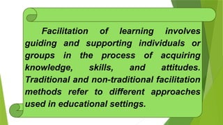 Facilitation of learning involves
guiding and supporting individuals or
groups in the process of acquiring
knowledge, skills, and attitudes.
Traditional and non-traditional facilitation
methods refer to different approaches
used in educational settings.
 