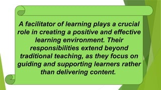 A facilitator of learning plays a crucial
role in creating a positive and effective
learning environment. Their
responsibilities extend beyond
traditional teaching, as they focus on
guiding and supporting learners rather
than delivering content.
 