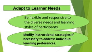 Modify instructional strategies if
necessary to address individual
learning preferences.
Be flexible and responsive to
the diverse needs and learning
styles of participants.
Adapt to Learner Needs
 