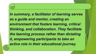 In summary, a facilitator of learning serves
as a guide and mentor, creating an
environment that fosters learning, critical
thinking, and collaboration. They facilitate
the learning process rather than dictating
it, empowering participants to take an
active role in their educational journey.
 