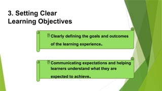 3. Setting Clear
Learning Objectives
 Clearly defining the goals and outcomes
of the learning experience.
 Communicating expectations and helping
learners understand what they are
expected to achieve.
 