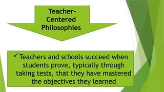 Teachers and schools succeed when
students prove, typically through
taking tests, that they have mastered
the objectives they learned
Teacher-
Centered
Philosophies
 
