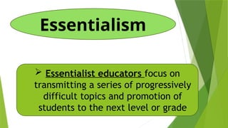 Essentialism
 Essentialist educators focus on
transmitting a series of progressively
difficult topics and promotion of
students to the next level or grade
 