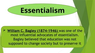 Essentialism
 William C. Bagley (1874–1946) was one of the
most influential advocates of essentialism.
Bagley believed that education was not
supposed to change society but to preserve it
 