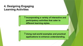 4. Designing Engaging
Learning Activities
 Incorporating a variety of interactive and
participatory activities that cater to
different learning styles.
 Using real-world examples and practical
applications to enhance understanding.
 