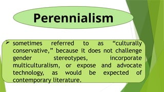 Perennialism
 sometimes referred to as “culturally
conservative,” because it does not challenge
gender stereotypes, incorporate
multiculturalism, or expose and advocate
technology, as would be expected of
contemporary literature.
 