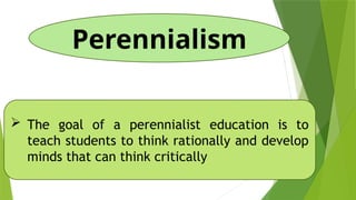 Perennialism
 The goal of a perennialist education is to
teach students to think rationally and develop
minds that can think critically
 