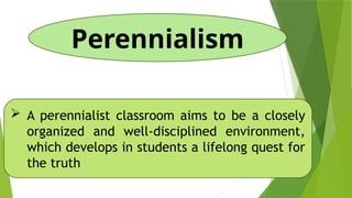 Perennialism
 A perennialist classroom aims to be a closely
organized and well-disciplined environment,
which develops in students a lifelong quest for
the truth
 