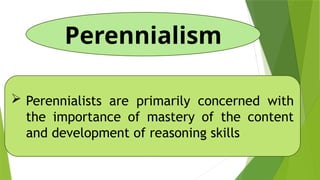 Perennialism
 Perennialists are primarily concerned with
the importance of mastery of the content
and development of reasoning skills
 