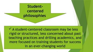  A student-centered classroom may be less
rigid or structured, less concerned about past
teaching practices and drilling academics, and
more focused on training students for success
in an ever-changing world
Student-
centered
philosophies
 