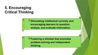 5. Encouraging
Critical Thinking
 Stimulating intellectual curiosity and
encouraging learners to question,
analyze, and evaluate information.
 Fostering a mindset that promotes
problem-solving and independent
thinking.
 