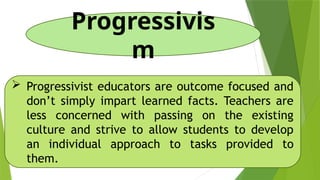 Progressivis
m
 Progressivist educators are outcome focused and
don’t simply impart learned facts. Teachers are
less concerned with passing on the existing
culture and strive to allow students to develop
an individual approach to tasks provided to
them.
 