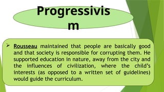 Progressivis
m
 Rousseau maintained that people are basically good
and that society is responsible for corrupting them. He
supported education in nature, away from the city and
the influences of civilization, where the child’s
interests (as opposed to a written set of guidelines)
would guide the curriculum.
 