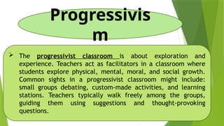 Progressivis
m
 The progressivist classroom is about exploration and
experience. Teachers act as facilitators in a classroom where
students explore physical, mental, moral, and social growth.
Common sights in a progressivist classroom might include:
small groups debating, custom-made activities, and learning
stations. Teachers typically walk freely among the groups,
guiding them using suggestions and thought-provoking
questions.
 