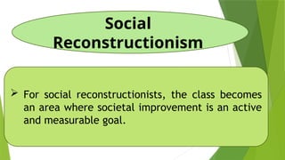 Social
Reconstructionism
 For social reconstructionists, the class becomes
an area where societal improvement is an active
and measurable goal.
 