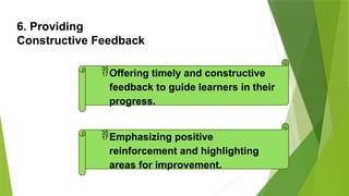 6. Providing
Constructive Feedback
Offering timely and constructive
feedback to guide learners in their
progress.
Emphasizing positive
reinforcement and highlighting
areas for improvement.
 
