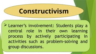 Constructivism
 Learner’s involvement: Students play a
central role in their own learning
process by actively participating in
activities such as problem-solving and
group discussions.
 