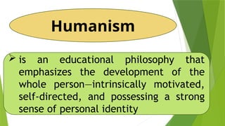 Humanism
 is an educational philosophy that
emphasizes the development of the
whole person—intrinsically motivated,
self-directed, and possessing a strong
sense of personal identity
 