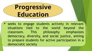 Progressive
Education
 seeks to engage students actively in relevant
situations tied to the world beyond the
classroom. This philosophy emphasizes
democracy, diversity, and social justice, aiming
to prepare students for active participation in a
democratic society
 