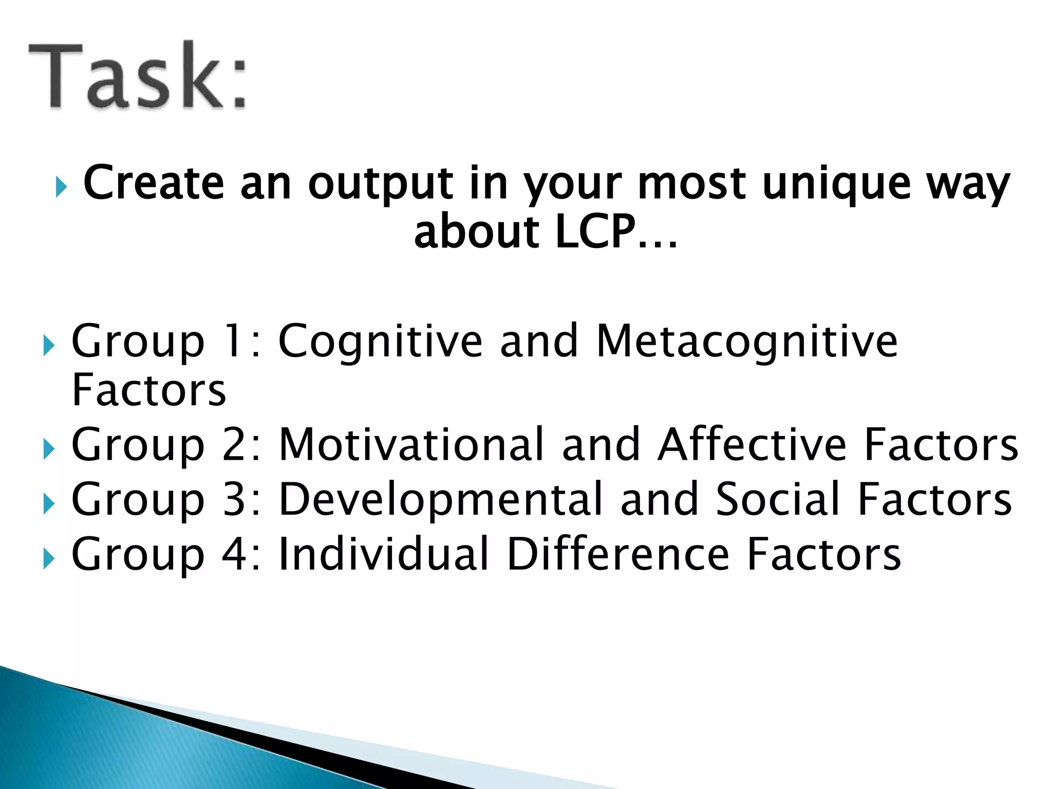  Create an output in your most unique way
about LCP…
 Group 1: Cognitive and Metacognitive
Factors
 Group 2: Motivational and Affective Factors
 Group 3: Developmental and Social Factors
 Group 4: Individual Difference Factors
 