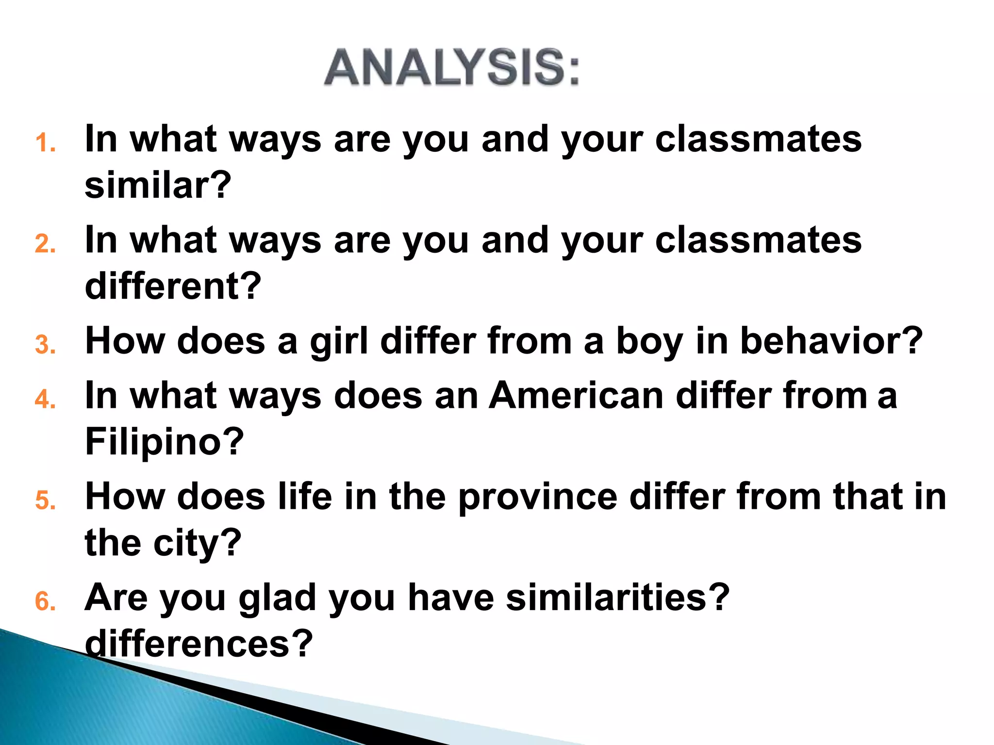 1. In what ways are you and your classmates
similar?
2. In what ways are you and your classmates
different?
3. How does a girl differ from a boy in behavior?
4. In what ways does an American differ from a
Filipino?
5. How does life in the province differ from that in
the city?
6. Are you glad you have similarities?
differences?
 