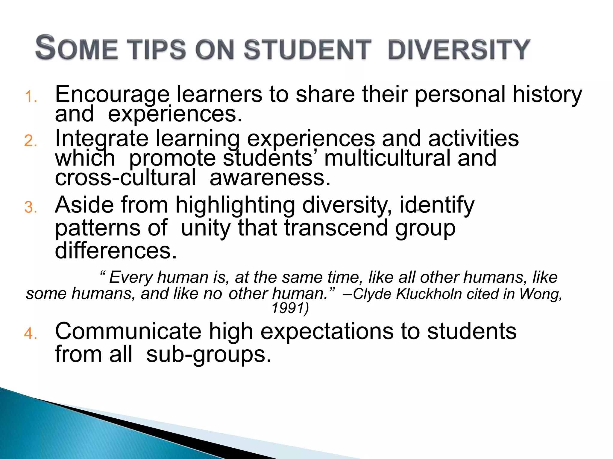 1. Encourage learners to share their personal history
and experiences.
2. Integrate learning experiences and activities
which promote students’ multicultural and
cross-cultural awareness.
3. Aside from highlighting diversity, identify
patterns of unity that transcend group
differences.
“ Every human is, at the same time, like all other humans, like
some humans, and like no other human.” –Clyde Kluckholn cited in Wong,
1991)
4. Communicate high expectations to students
from all sub-groups.
 