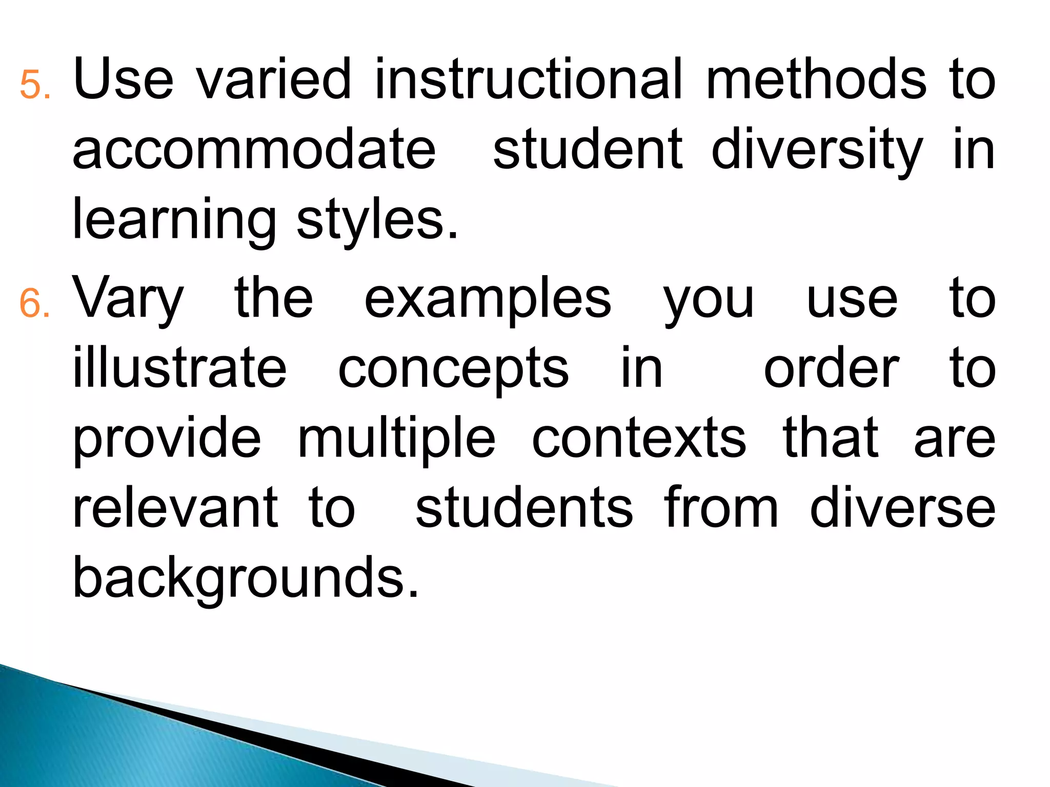 5. Use varied instructional methods to
accommodate student diversity in
learning styles.
6. Vary the examples you use to
illustrate concepts in order to
provide multiple contexts that are
relevant to students from diverse
backgrounds.
 