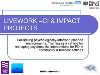LIVEWORK –CI & IMPACT PROJECTS Facilitating psychologically-informed planned environments: Training as a vehicle for reshaping psychosocial interventions for PD in community & forensic settings 