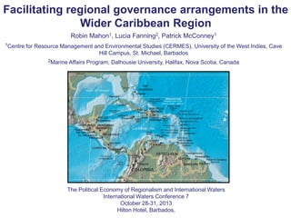 Facilitating regional governance arrangements in the
Wider Caribbean Region
Robin Mahon1, Lucia Fanning2, Patrick McConney1
1Centre

for Resource Management and Environmental Studies (CERMES), University of the West Indies, Cave
Hill Campus, St. Michael, Barbados
2Marine Affairs

Program, Dalhousie University, Halifax, Nova Scotia, Canada

The Political Economy of Regionalism and International Waters
International Waters Conference 7
October 28-31, 2013
Hilton Hotel, Barbados,

 