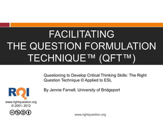 FACILITATING
THE QUESTION FORMULATION
TECHNIQUE™ (QFT™)
www.rightquestion.org
© 2001- 2012
www.rightquestion.org
Questioning to Develop Critical Thinking Skills: The Right
Question Technique © Applied to ESL
By Jennie Farnell, University of Bridgeport
 
