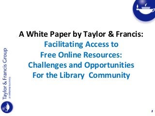 1
A White Paper by Taylor & Francis:
Facilitating Access to
Free Online Resources:
Challenges and Opportunities
For the Library Community
 