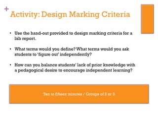 +
Activity: Design Marking Criteria
• Use the hand-out provided to design marking criteria for a
lab report.
• What terms would you define? What terms would you ask
students to ‘figure out’ independently?
• How can you balance students’ lack of prior knowledge with
a pedagogical desire to encourage independent learning?
Ten to fifteen minutes / Groups of 2 or 3
 