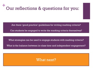 +
Our reflections & questions for you:
Are there ‘good practice’ guidelines for writing marking criteria?
Can students be engaged to write the marking criteria themselves?
What strategies can be used to engage students with marking criteria?
What is the balance between in-class time and independent engagement?
What next?
 