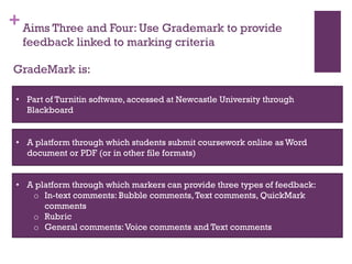 +Aims Three and Four: Use Grademark to provide
feedback linked to marking criteria
GradeMark is:
• Part of Turnitin software, accessed at Newcastle University through
Blackboard
• A platform through which students submit coursework online as Word
document or PDF (or in other file formats)
• A platform through which markers can provide three types of feedback:
o In-text comments: Bubble comments,Text comments, QuickMark
comments
o Rubric
o General comments:Voice comments and Text comments
 