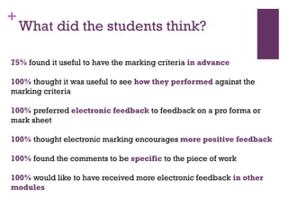 +
What did the students think?
75% found it useful to have the marking criteria in advance
100% thought it was useful to see how they performed against the
marking criteria
100% preferred electronic feedback to feedback on a pro forma or
mark sheet
100% thought electronic marking encourages more positive feedback
100% found the comments to be specific to the piece of work
100% would like to have received more electronic feedback in other
modules
 