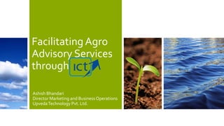 Facilitating Agro
Advisory Services
through
Ashish Bhandari
Director Marketing and Business Operations
Upveda Technology Pvt. Ltd.

 