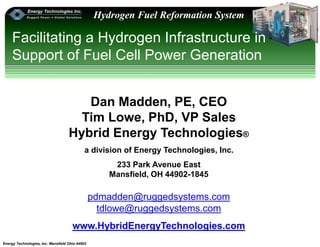 Energy Technologies, Inc. Mansfield Ohio 44902
Hydrogen Fuel Reformation System
Facilitating a Hydrogen Infrastructure in
Support of Fuel Cell Power Generation
Dan Madden, PE, CEO
Tim Lowe, PhD, VP Sales
Hybrid Energy Technologies®
a division of Energy Technologies, Inc.
233 Park Avenue East
Mansfield, OH 44902-1845
pdmadden@ruggedsystems.com
tdlowe@ruggedsystems.com
www.HybridEnergyTechnologies.com
 