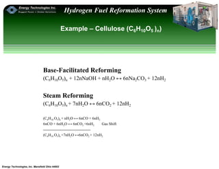 Energy Technologies, Inc. Mansfield Ohio 44902
Hydrogen Fuel Reformation System
Example – Cellulose (C6H10O5 )n)
Base-Facilitated Reforming
(C6H10O5)n + 12nNaOH + nH2O ↔ 6nNa2CO3 + 12nH2
Steam Reforming
(C6H10O5)n + 7nH2O ↔ 6nCO2 + 12nH2
(C6H10 O5)n + nH2O ↔ 6nCO + 6nH2
6nCO + 6nH2O ↔ 6nCO2 +6nH2 Gas Shift
-------------------------------------
(C6H10 O5)n +7nH2O ↔6nCO2 + 12nH2
 