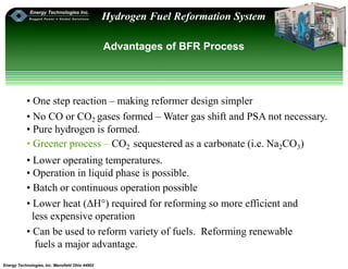 Energy Technologies, Inc. Mansfield Ohio 44902
Hydrogen Fuel Reformation System
Advantages of BFR Process
• One step reaction – making reformer design simpler
• No CO or CO2 gases formed – Water gas shift and PSA not necessary.
• Pure hydrogen is formed.
• Greener process – CO2 sequestered as a carbonate (i.e. Na2CO3)
• Lower operating temperatures.
• Operation in liquid phase is possible.
• Batch or continuous operation possible
• Lower heat (ΔH°) required for reforming so more efficient and
less expensive operation
• Can be used to reform variety of fuels. Reforming renewable
fuels a major advantage.
 