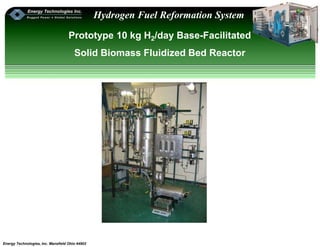 Energy Technologies, Inc. Mansfield Ohio 44902
Hydrogen Fuel Reformation System
Prototype 10 kg H2/day Base-Facilitated
Solid Biomass Fluidized Bed Reactor
 