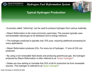 Energy Technologies, Inc. Mansfield Ohio 44902
Hydrogen Fuel Reformation System
Typical Hydrogen Production
• A process called “reforming” can be used to produce hydrogen from various materials.
• Steam Reformation is the most commonly used today. This process typically uses
nonrenewable natural gas as its feedstock and is energy intensive.
• The hydrogen produced is typically only 70% pure, requiring additional processing for
many applications.
• Steam Reformation produces CO2. For every ton of hydrogen, 11 tons of CO2 are
produced.
• By using a non-renewable feed stocks and producing greenhouse gas, the hydrogen
produced by Steam Reformation is often referred to as “brown hydrogen”.
• States are now starting to mandate that 33% of all H2 production be from renewable
sources. This hydrogen is referred to as “green hydrogen”
 