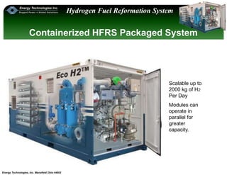 Energy Technologies, Inc. Mansfield Ohio 44902
Hydrogen Fuel Reformation System
Scalable up to
2000 kg of H2
Per Day
Modules can
operate in
parallel for
greater
capacity.
Containerized HFRS Packaged System
 