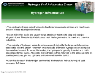 Energy Technologies, Inc. Mansfield Ohio 44902
Hydrogen Fuel Reformation System
Hydrogen Infrastructure
• The existing hydrogen infrastructure in developed countries is minimal and nearly non-
existent in less developed countries.
• Steam Reformer plants are usually large, stationary facilities to keep the cost per
kilogram down. They are typically located near the largest users, i.e. steel and chemical
industries.
• The majority of hydrogen users do not use enough to justify the large capital expense
associated with the Steam Reformer. This multitude of smaller hydrogen users comprise
the merchant market. To serve this market, the hydrogen is typically liquefied and put in
specialized tanker trucks. At depots, the hydrogen is then returned to the gaseous state at
various pressures, put into cylinders and delivered by other trucks.
• All of this results in the hydrogen delivered to the merchant market having its cost
increased 2-5 times.
 