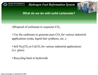 Energy Technologies, Inc. Mansfield Ohio 44902
Hydrogen Fuel Reformation System
What do we do with solid carbonate?
•ƒDisposal of carbonate to sequester CO2
• Use the carbonate to generate pure CO2 for various industrial
applications (soda, liquid fuel synthesis, etc..)
• Sell Na2CO3 or CaCO3 for various industrial applications
(i.e. glass)
• Recycling back to hydroxide
 