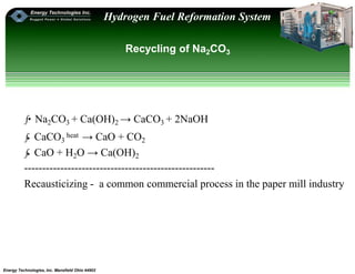 Energy Technologies, Inc. Mansfield Ohio 44902
Hydrogen Fuel Reformation System
Recycling of Na2CO3
ƒ•Na2CO3 + Ca(OH)2 → CaCO3 + 2NaOH
ƒ• CaCO3
heat → CaO + CO2
ƒ• CaO + H2O → Ca(OH)2
-----------------------------------------------------
Recausticizing - a common commercial process in the paper mill industry
 